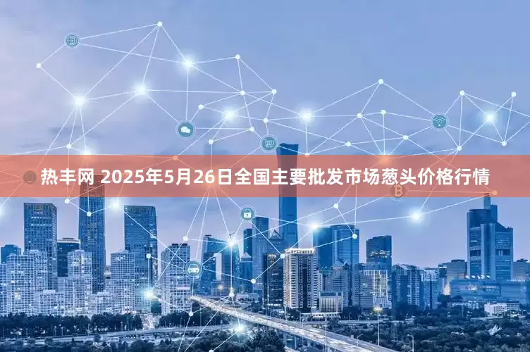 热丰网 2025年5月26日全国主要批发市场葱头价格行情