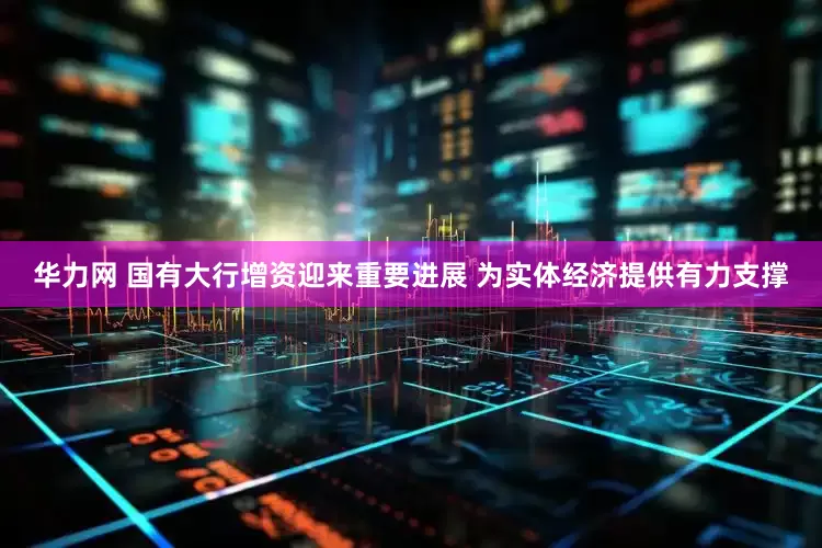 华力网 国有大行增资迎来重要进展 为实体经济提供有力支撑