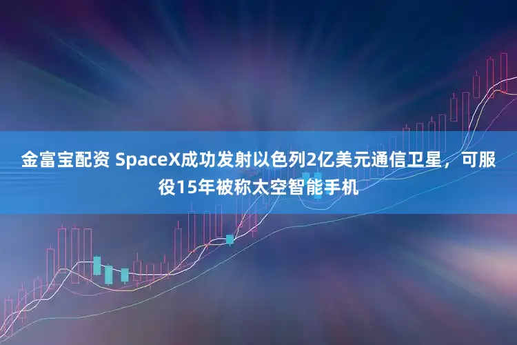 金富宝配资 SpaceX成功发射以色列2亿美元通信卫星，可服役15年被称太空智能手机