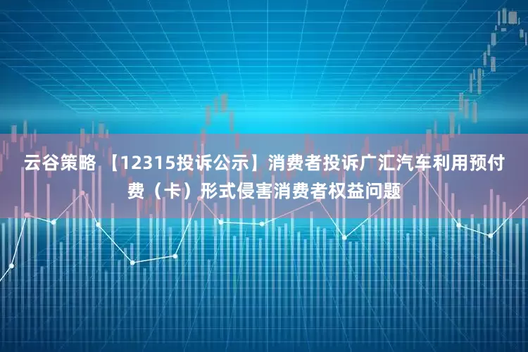 云谷策略 【12315投诉公示】消费者投诉广汇汽车利用预付费（卡）形式侵害消费者权益问题