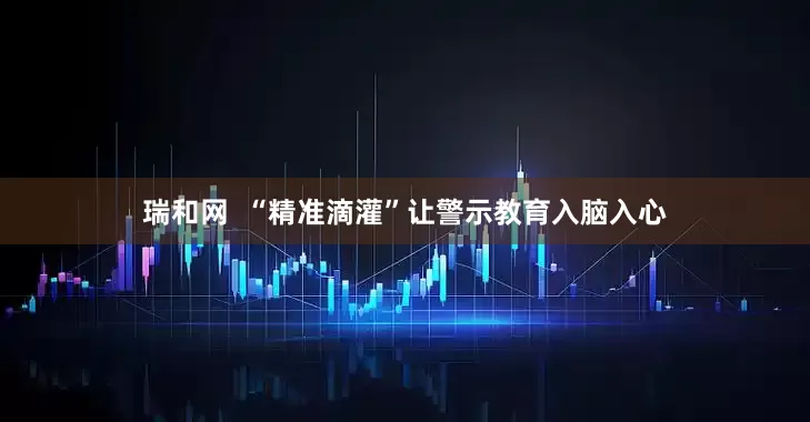 瑞和网  “精准滴灌”让警示教育入脑入心