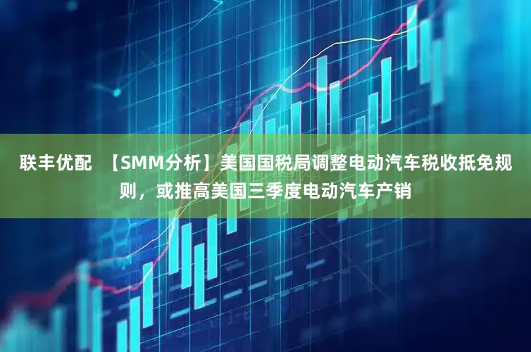 联丰优配  【SMM分析】美国国税局调整电动汽车税收抵免规则，或推高美国三季度电动汽车产销