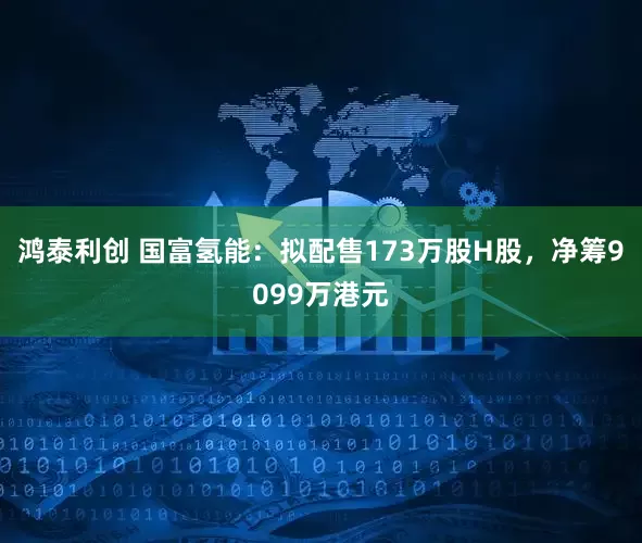 鸿泰利创 国富氢能：拟配售173万股H股，净筹9099万港元