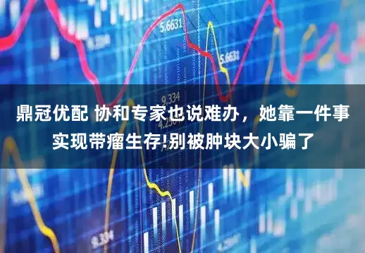 鼎冠优配 协和专家也说难办，她靠一件事实现带瘤生存!别被肿块大小骗了