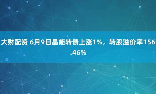 大财配资 6月9日晶能转债上涨1%，转股溢价率156.46%
