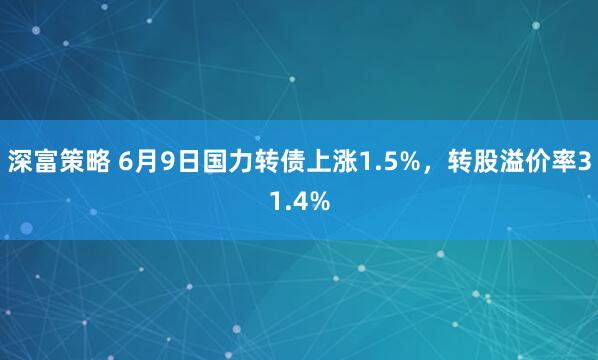 深富策略 6月9日国力转债上涨1.5%，转股溢价率31.4%