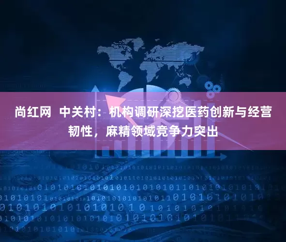 尚红网  中关村：机构调研深挖医药创新与经营韧性，麻精领域竞争力突出