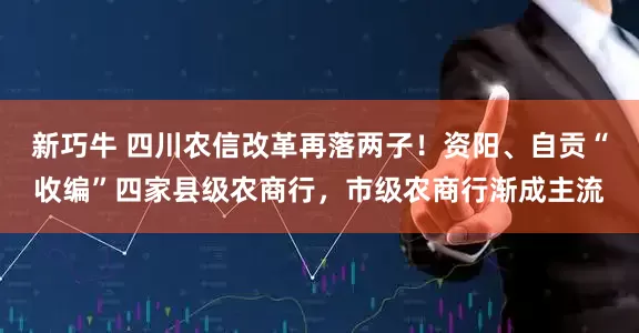 新巧牛 四川农信改革再落两子！资阳、自贡“收编”四家县级农商行，市级农商行渐成主流