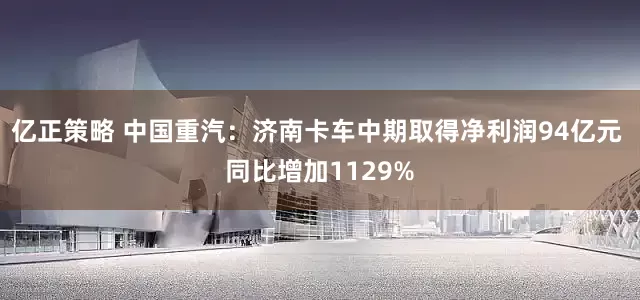 亿正策略 中国重汽：济南卡车中期取得净利润94亿元 同比增加1129%