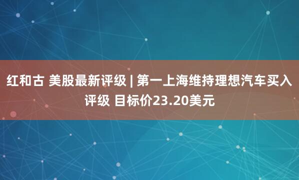 红和古 美股最新评级 | 第一上海维持理想汽车买入评级 目标价23.20美元