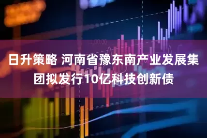 日升策略 河南省豫东南产业发展集团拟发行10亿科技创新债